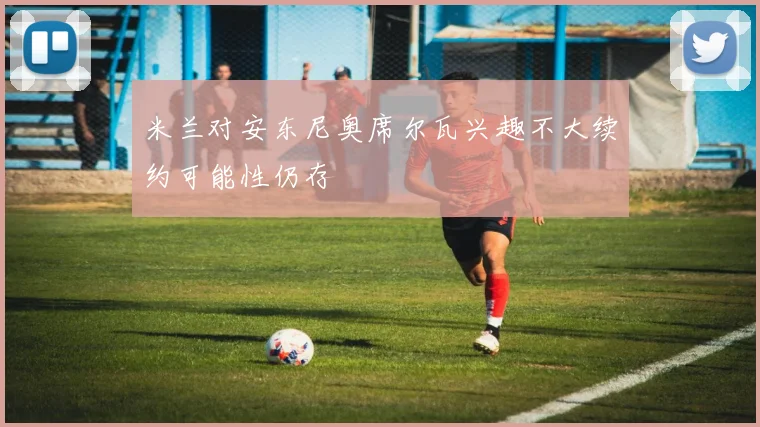 米兰对安东尼奥席尔瓦兴趣不大续约可能性仍存