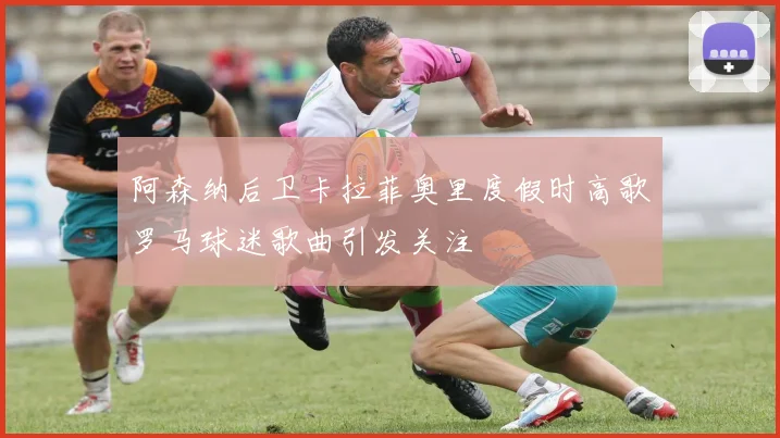 阿森纳后卫卡拉菲奥里度假时高歌罗马球迷歌曲引发关注