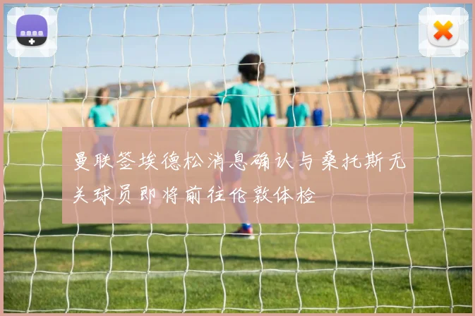 曼联签埃德松消息确认与桑托斯无关球员即将前往伦敦体检