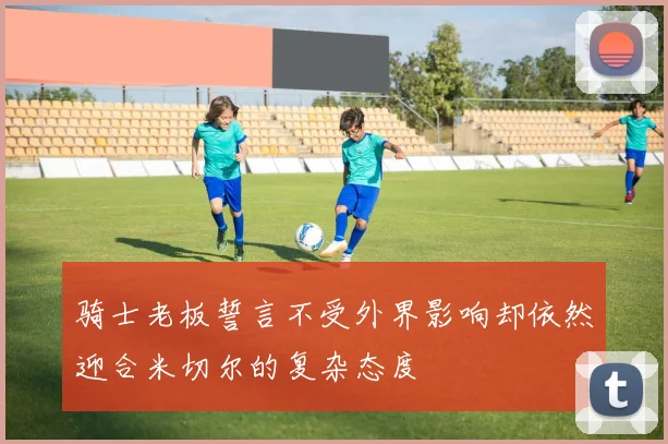 骑士老板誓言不受外界影响却依然迎合米切尔的复杂态度