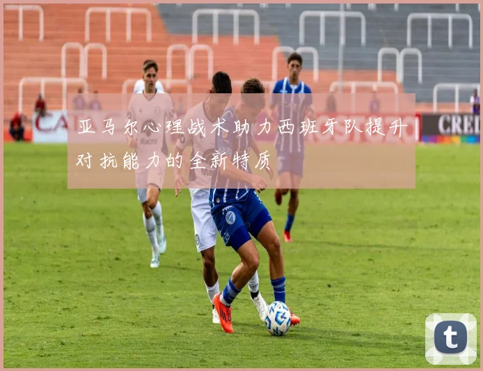 亚马尔心理战术助力西班牙队提升对抗能力的全新特质