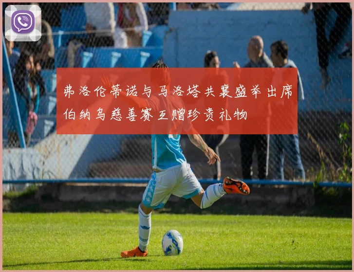 弗洛伦蒂诺与马洛塔共襄盛举出席伯纳乌慈善赛互赠珍贵礼物