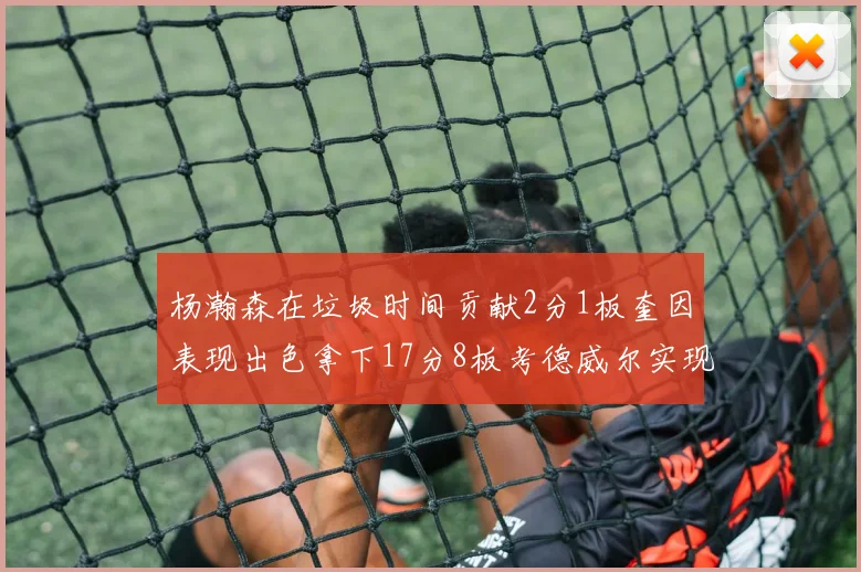 杨瀚森在垃圾时间贡献2分1板奎因表现出色拿下17分8板考德威尔实现双双14板转正