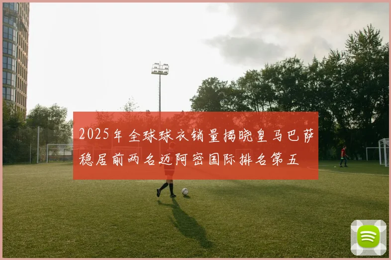 2025年全球球衣销量揭晓皇马巴萨稳居前两名迈阿密国际排名第五