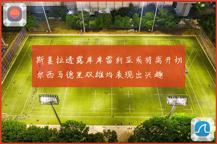 斯基拉透露库库雷利亚或将离开切尔西马德里双雄均表现出兴趣