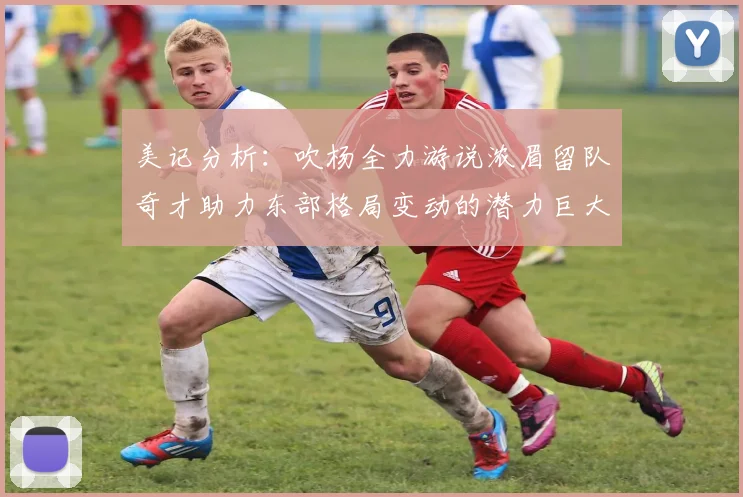 美记分析：吹杨全力游说浓眉留队奇才助力东部格局变动的潜力巨大