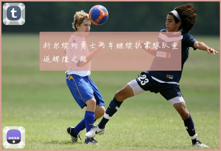 科尔续约勇士两年继续执掌球队重返辉煌之路