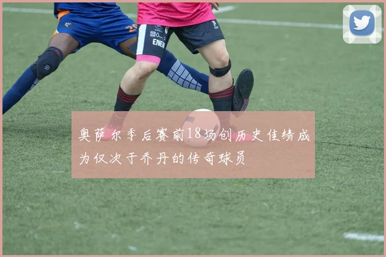 奥萨尔季后赛前18场创历史佳绩成为仅次于乔丹的传奇球员