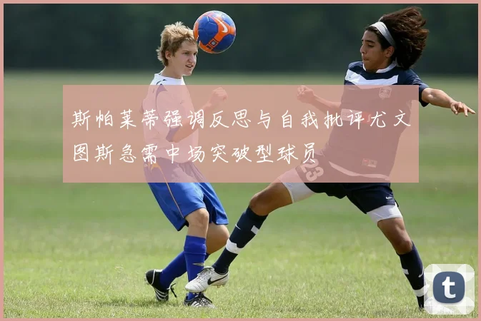 斯帕莱蒂强调反思与自我批评尤文图斯急需中场突破型球员