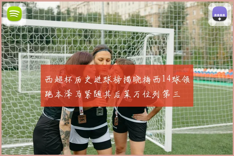 西超杯历史进球榜揭晓梅西14球领跑本泽马紧随其后莱万位列第三