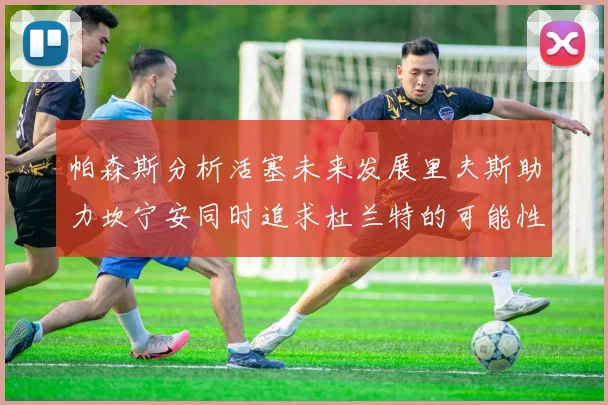 帕森斯分析活塞未来发展里夫斯助力坎宁安同时追求杜兰特的可能性