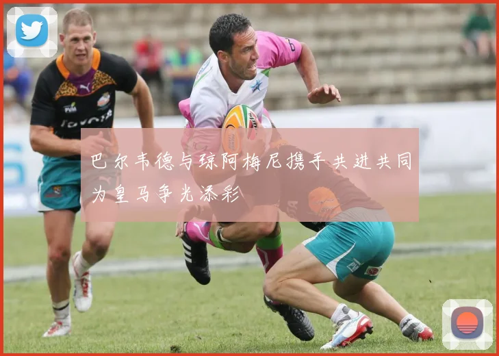 巴尔韦德与琼阿梅尼携手共进共同为皇马争光添彩
