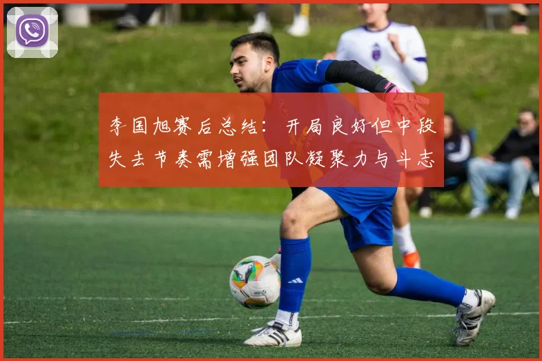 李国旭赛后总结：开局良好但中段失去节奏需增强团队凝聚力与斗志