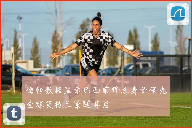德转数据显示巴西前锋总身价领先全球英格兰紧随其后