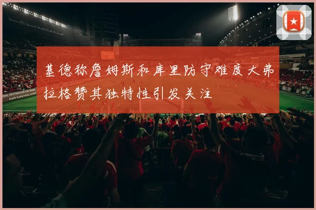 基德称詹姆斯和库里防守难度大弗拉格赞其独特性引发关注