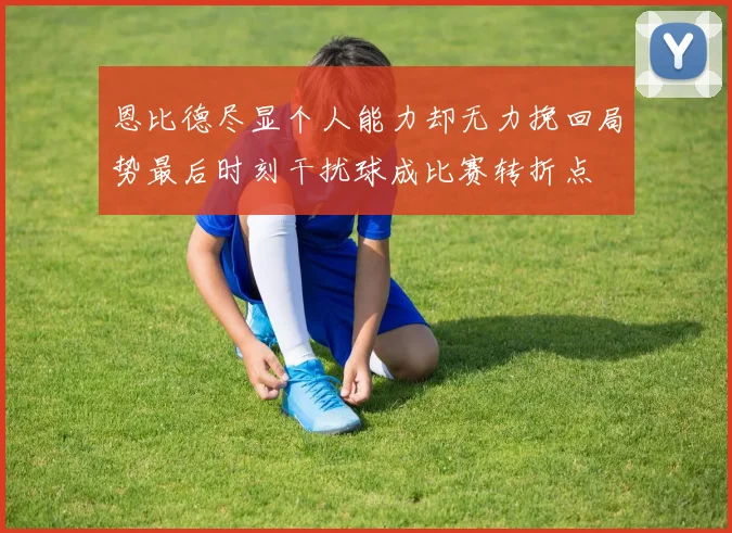 恩比德尽显个人能力却无力挽回局势最后时刻干扰球成比赛转折点