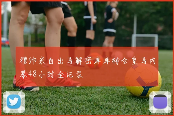 穆帅亲自出马解密库库转会皇马内幕48小时全记录