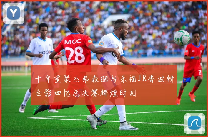 十年重聚杰弗森晒与乐福JR香波特合影回忆总决赛辉煌时刻