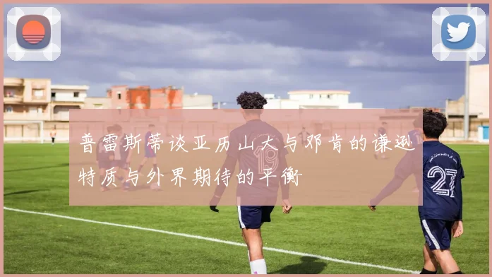 普雷斯蒂谈亚历山大与邓肯的谦逊特质与外界期待的平衡