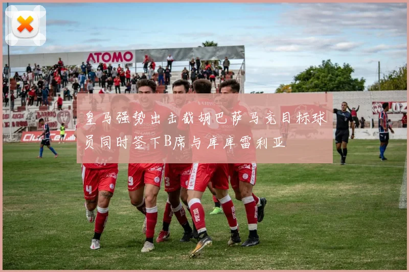 皇马强势出击截胡巴萨马竞目标球员同时签下B席与库库雷利亚