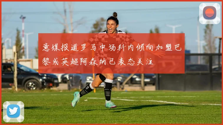 意媒报道罗马中场科内倾向加盟巴黎或英超阿森纳已表态关注