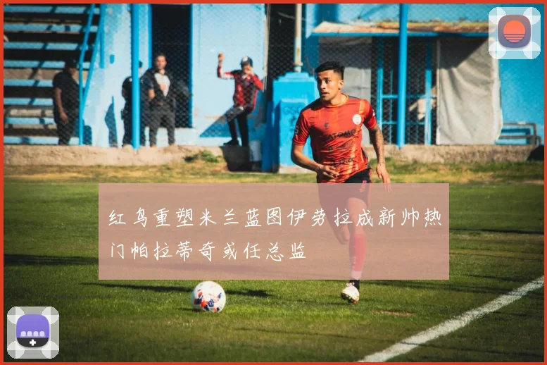 红鸟重塑米兰蓝图伊劳拉成新帅热门帕拉蒂奇或任总监