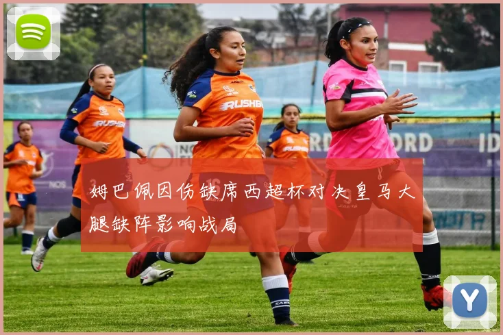 姆巴佩因伤缺席西超杯对决皇马大腿缺阵影响战局
