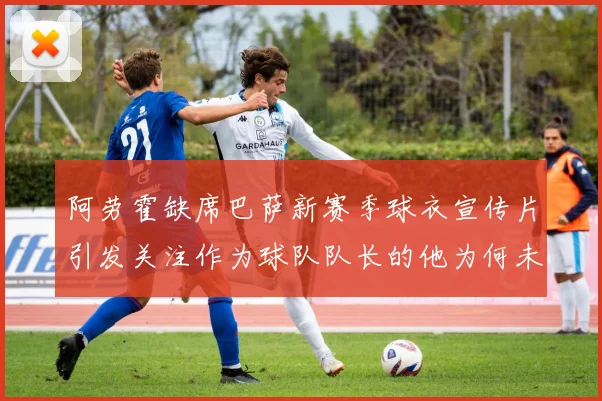 阿劳霍缺席巴萨新赛季球衣宣传片引发关注作为球队队长的他为何未现身