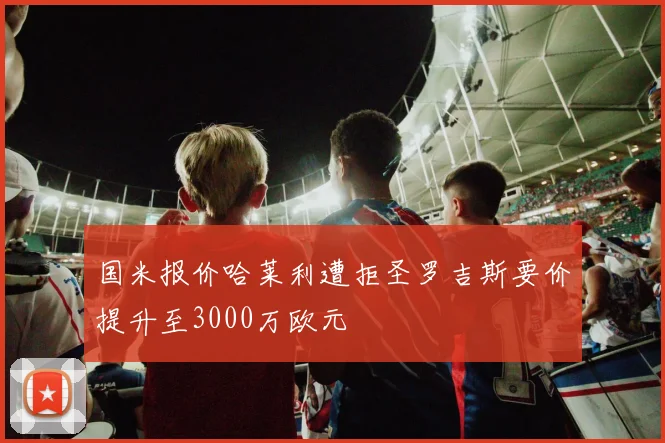 国米报价哈莱利遭拒圣罗吉斯要价提升至3000万欧元