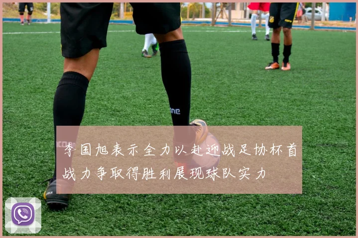 李国旭表示全力以赴迎战足协杯首战力争取得胜利展现球队实力