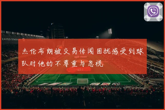 杰伦布朗被交易传闻困扰感受到球队对他的不尊重与忽视