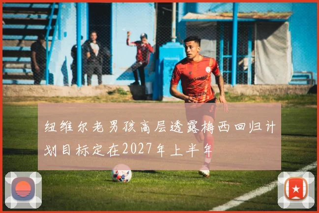 纽维尔老男孩高层透露梅西回归计划目标定在2027年上半年